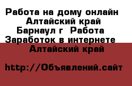  Работа на дому онлайн - Алтайский край, Барнаул г. Работа » Заработок в интернете   . Алтайский край